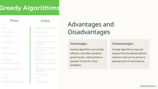 Advantages and
Disadvantages
Advantages
Greedy algorithms are simple,
efficient, and often produce
good results, making them a
popular choice for many
problems.
Disadvantages
Greedy algorithms may not
always find the global optimal
solution, and can be prone to
getting stuck in local optima.
 