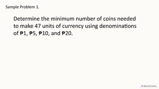 Sample Problem 1.
Determine the minimum number of coins needed
to make 47 units of currency using denominations
of ₱1, ₱5, ₱10, and ₱20.
 