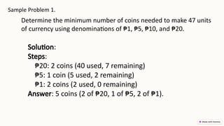 Sample Problem 1.
Determine the minimum number of coins needed to make 47 units
of currency using denominations of ₱1, ₱5, ₱10, and ₱20.
Solution:
Steps:
₱20: 2 coins (40 used, 7 remaining)
₱5: 1 coin (5 used, 2 remaining)
₱1: 2 coins (2 used, 0 remaining)
Answer: 5 coins (2 of ₱20, 1 of ₱5, 2 of ₱1).
 