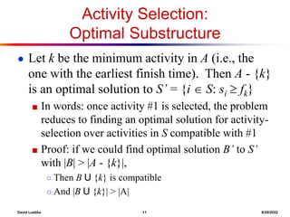 David Luebke 11 8/29/2022
Activity Selection:
Optimal Substructure
● Let k be the minimum activity in A (i.e., the
one with the earliest finish time). Then A - {k}
is an optimal solution to S’ = {i  S: si  fk}
■ In words: once activity #1 is selected, the problem
reduces to finding an optimal solution for activity-
selection over activities in S compatible with #1
■ Proof: if we could find optimal solution B’ to S’
with |B| > |A - {k}|,
○ Then B U {k} is compatible
○ And |B U {k}| > |A|
 
