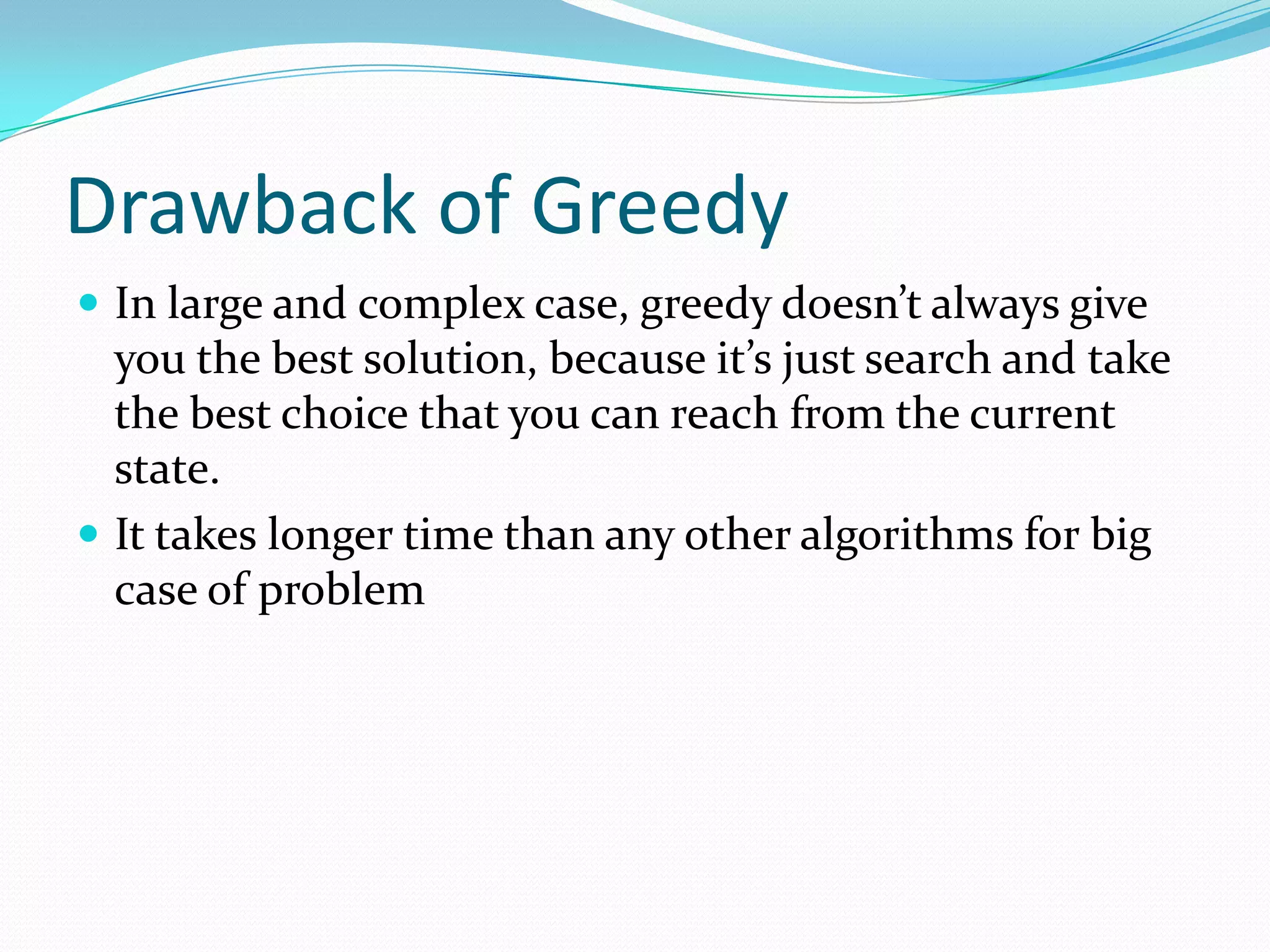Drawback of Greedy
 In large and complex case, greedy doesn’t always give
  you the best solution, because it’s just search and take
  the best choice that you can reach from the current
  state.
 It takes longer time than any other algorithms for big
  case of problem
 