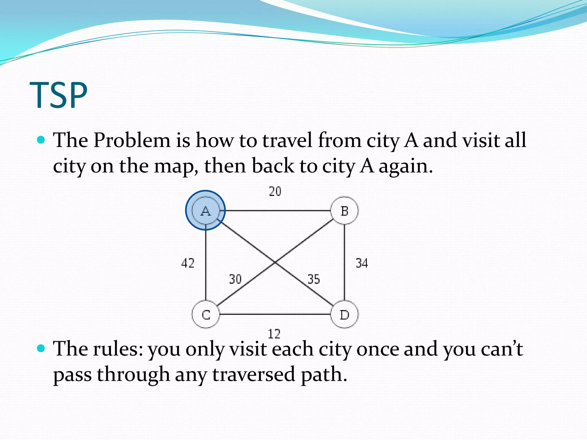 TSP
 The Problem is how to travel from city A and visit all
  city on the map, then back to city A again.




 The rules: you only visit each city once and you can’t
  pass through any traversed path.
 