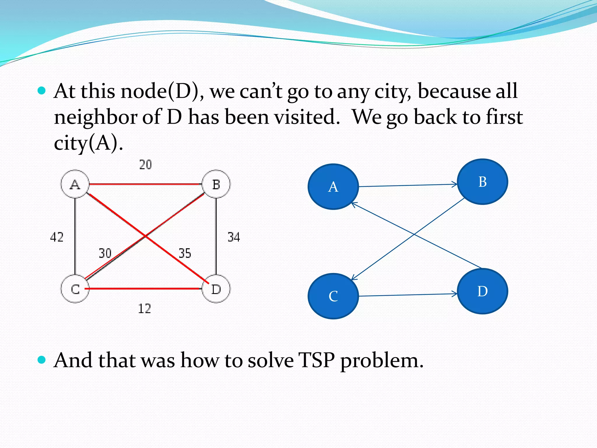  At this node(D), we can’t go to any city, because all
  neighbor of D has been visited. We go back to first
  city(A).
                                 A                B




                                 C                D



 And that was how to solve TSP problem.
 