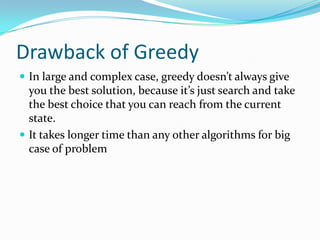 Drawback of Greedy
 In large and complex case, greedy doesn’t always give
  you the best solution, because it’s just search and take
  the best choice that you can reach from the current
  state.
 It takes longer time than any other algorithms for big
  case of problem
 