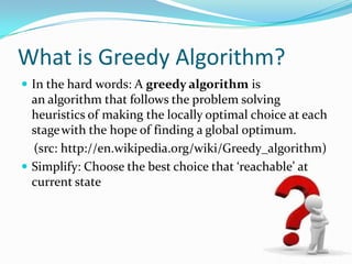 What is Greedy Algorithm?
 In the hard words: A greedy algorithm is
  an algorithm that follows the problem solving
  heuristics of making the locally optimal choice at each
  stage with the hope of finding a global optimum.
  (src: http://en.wikipedia.org/wiki/Greedy_algorithm)
 Simplify: Choose the best choice that ‘reachable’ at
  current state
 