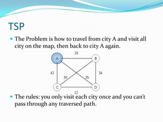 TSP
 The Problem is how to travel from city A and visit all
  city on the map, then back to city A again.




 The rules: you only visit each city once and you can’t
  pass through any traversed path.
 