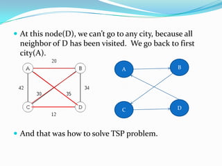  At this node(D), we can’t go to any city, because all
  neighbor of D has been visited. We go back to first
  city(A).
                                 A                B




                                 C                D



 And that was how to solve TSP problem.
 