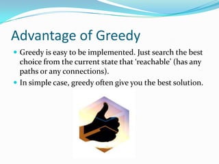 Advantage of Greedy
 Greedy is easy to be implemented. Just search the best
  choice from the current state that ‘reachable’ (has any
  paths or any connections).
 In simple case, greedy often give you the best solution.
 