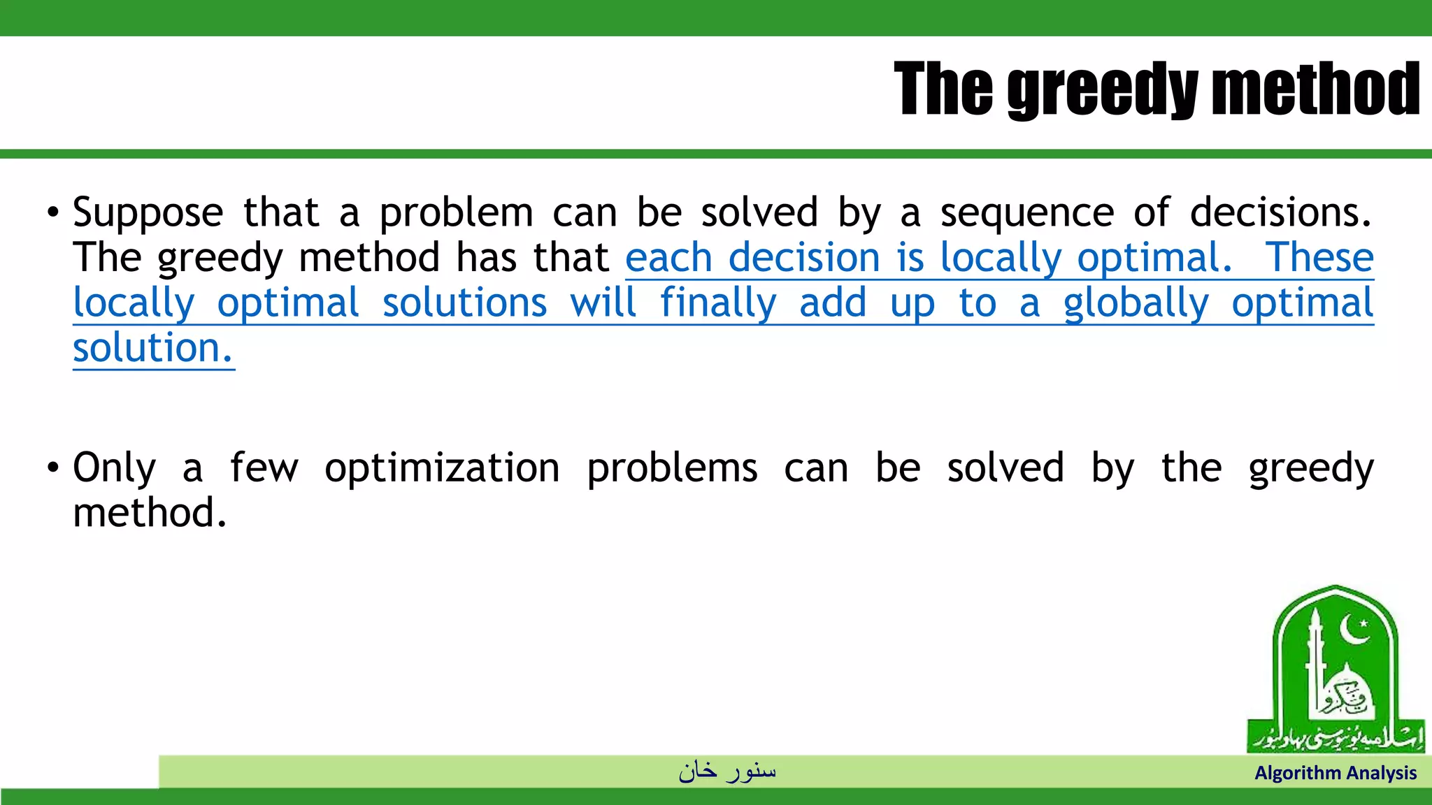 ‫خان‬ ‫سنور‬ Algorithm Analysis
The greedy method
• Suppose that a problem can be solved by a sequence of decisions.
The greedy method has that each decision is locally optimal. These
locally optimal solutions will finally add up to a globally optimal
solution.
• Only a few optimization problems can be solved by the greedy
method.
 