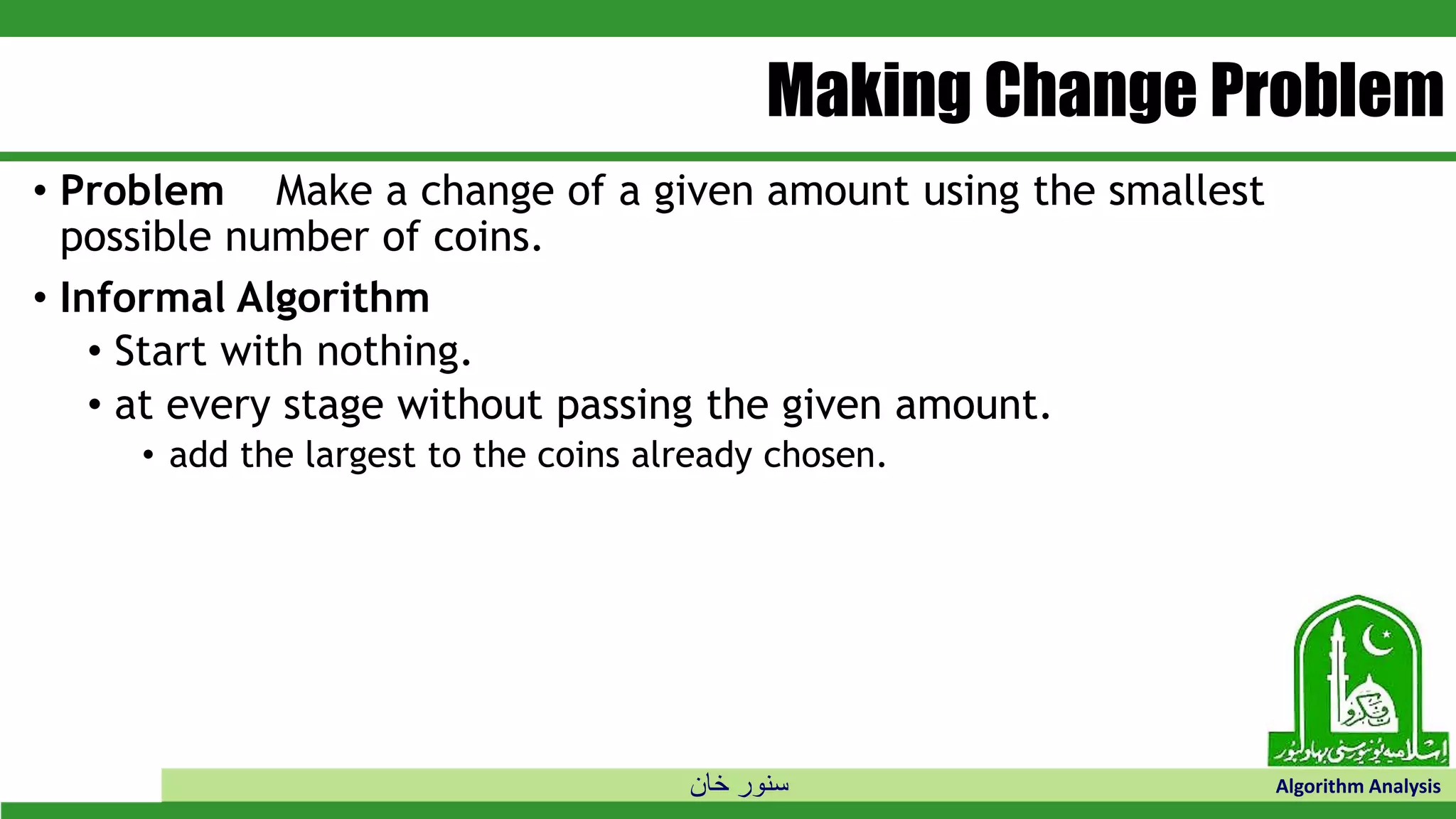 ‫خان‬ ‫سنور‬ Algorithm Analysis
Making Change Problem
• Problem Make a change of a given amount using the smallest
possible number of coins.
• Informal Algorithm
• Start with nothing.
• at every stage without passing the given amount.
• add the largest to the coins already chosen.
 