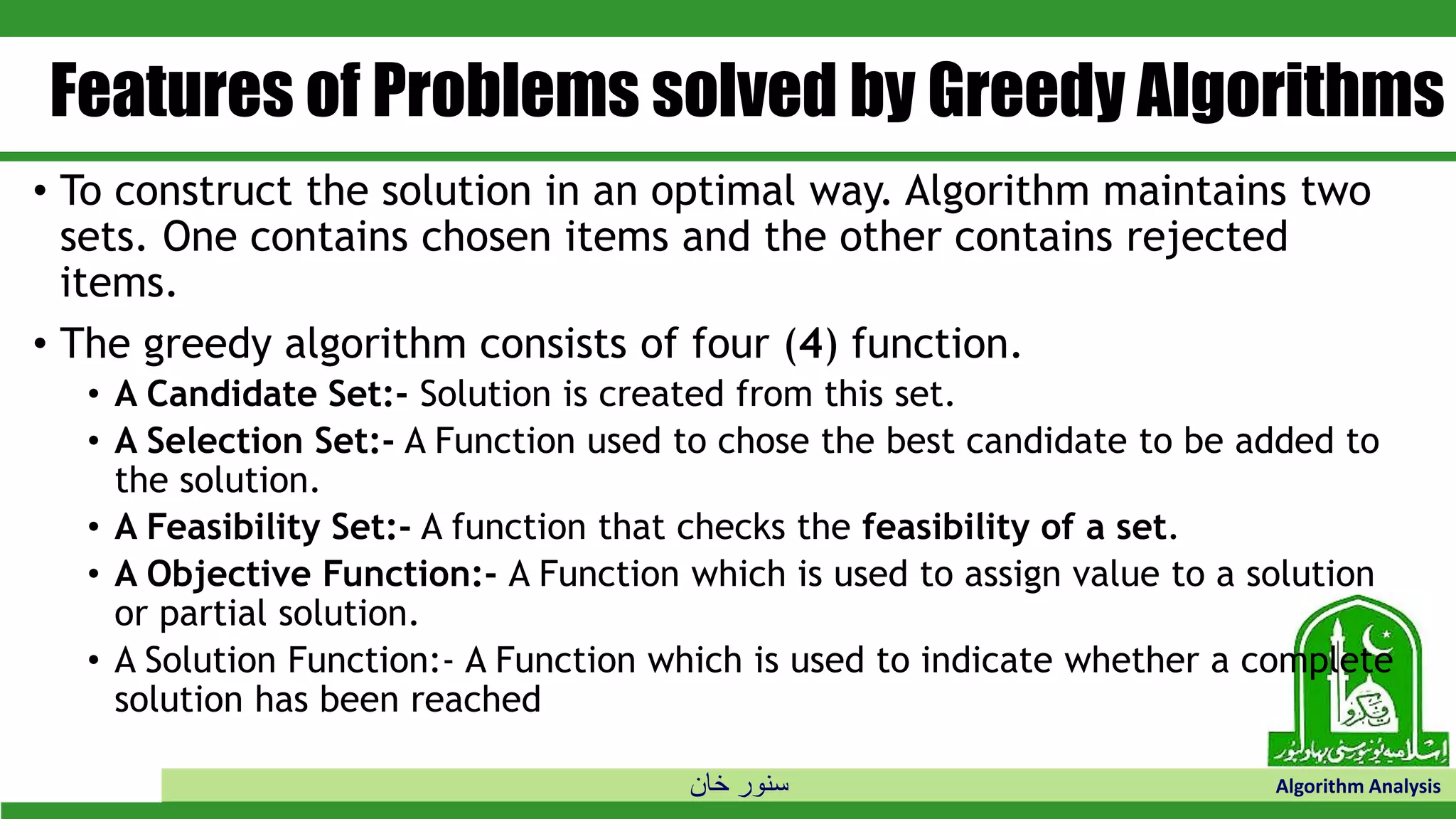 ‫خان‬ ‫سنور‬ Algorithm Analysis
Features of Problems solved by Greedy Algorithms
• To construct the solution in an optimal way. Algorithm maintains two
sets. One contains chosen items and the other contains rejected
items.
• The greedy algorithm consists of four (4) function.
• A Candidate Set:- Solution is created from this set.
• A Selection Set:- A Function used to chose the best candidate to be added to
the solution.
• A Feasibility Set:- A function that checks the feasibility of a set.
• A Objective Function:- A Function which is used to assign value to a solution
or partial solution.
• A Solution Function:- A Function which is used to indicate whether a complete
solution has been reached
 