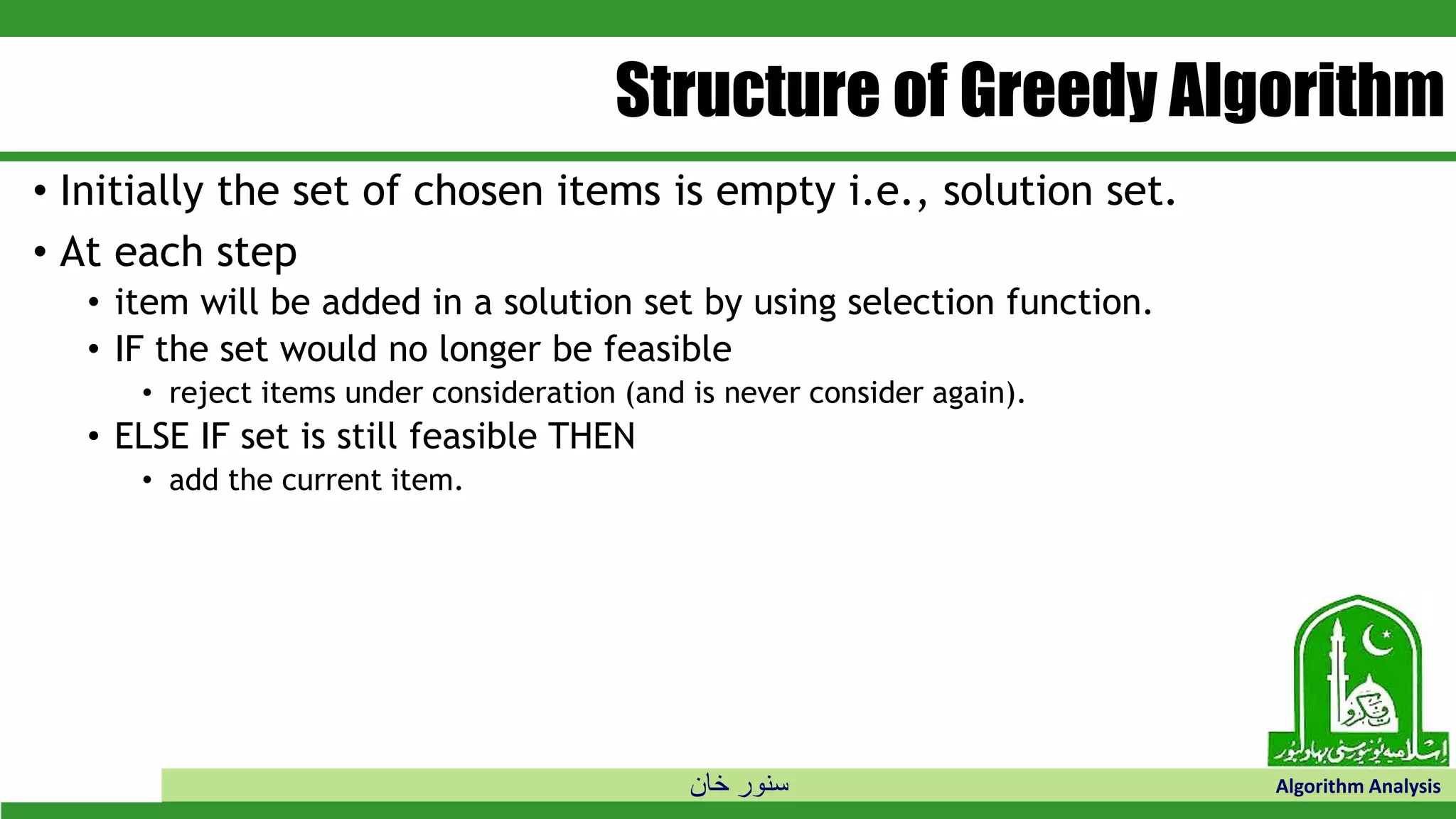 ‫خان‬ ‫سنور‬ Algorithm Analysis
Structure of Greedy Algorithm
• Initially the set of chosen items is empty i.e., solution set.
• At each step
• item will be added in a solution set by using selection function.
• IF the set would no longer be feasible
• reject items under consideration (and is never consider again).
• ELSE IF set is still feasible THEN
• add the current item.
 