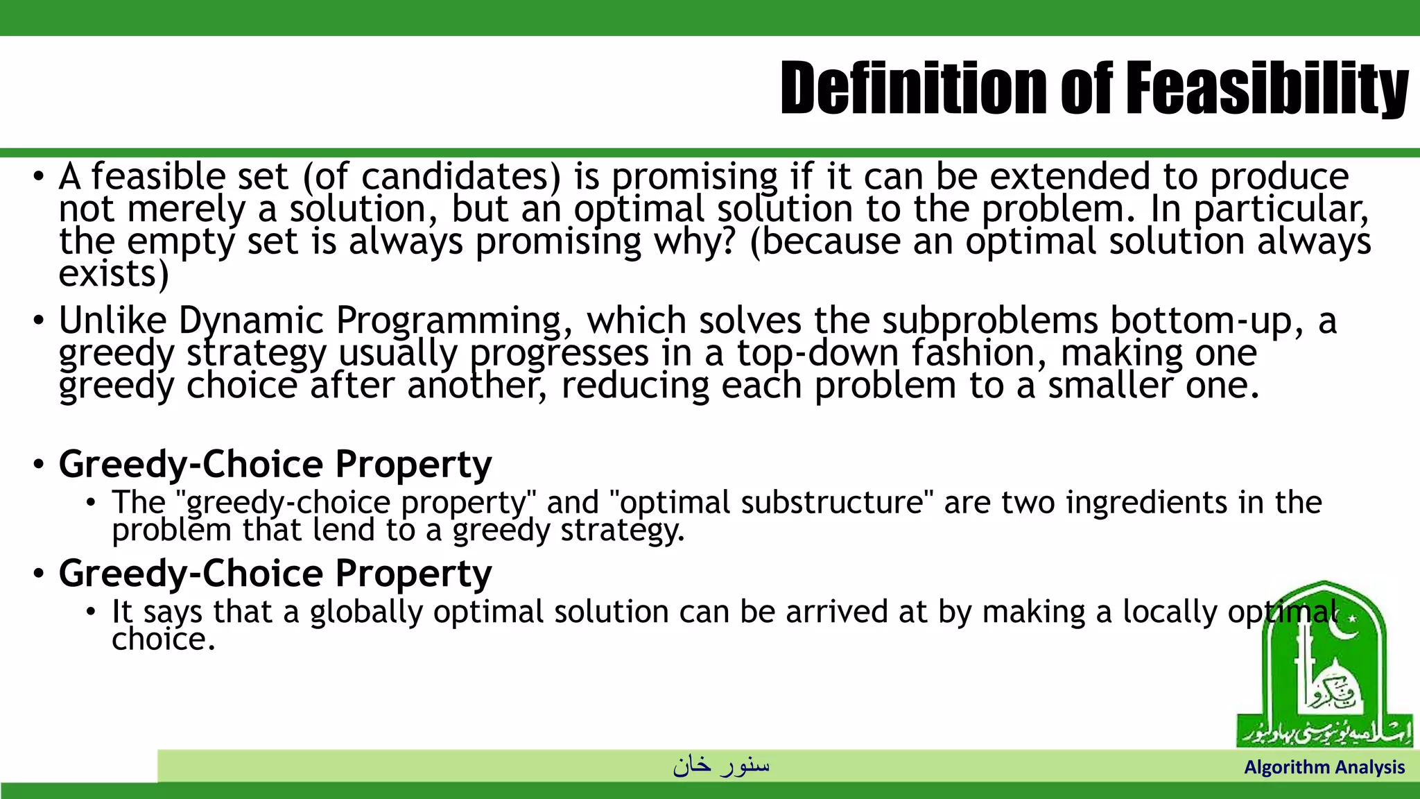 ‫خان‬ ‫سنور‬ Algorithm Analysis
Definition of Feasibility
• A feasible set (of candidates) is promising if it can be extended to produce
not merely a solution, but an optimal solution to the problem. In particular,
the empty set is always promising why? (because an optimal solution always
exists)
• Unlike Dynamic Programming, which solves the subproblems bottom-up, a
greedy strategy usually progresses in a top-down fashion, making one
greedy choice after another, reducing each problem to a smaller one.
• Greedy-Choice Property
• The "greedy-choice property" and "optimal substructure" are two ingredients in the
problem that lend to a greedy strategy.
• Greedy-Choice Property
• It says that a globally optimal solution can be arrived at by making a locally optimal
choice.
 