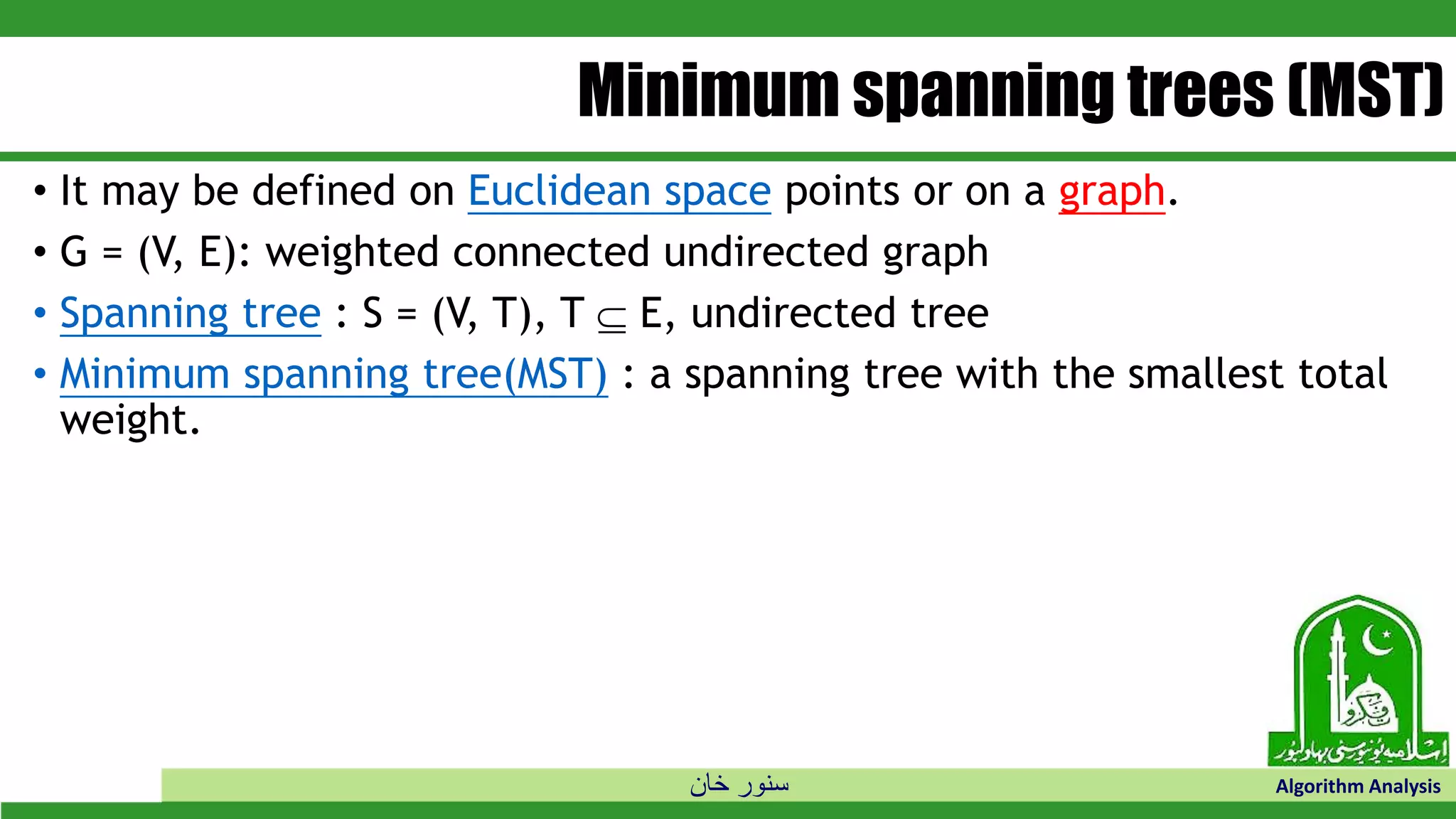 ‫خان‬ ‫سنور‬ Algorithm Analysis
Minimum spanning trees (MST)
• It may be defined on Euclidean space points or on a graph.
• G = (V, E): weighted connected undirected graph
• Spanning tree : S = (V, T), T  E, undirected tree
• Minimum spanning tree(MST) : a spanning tree with the smallest total
weight.
 