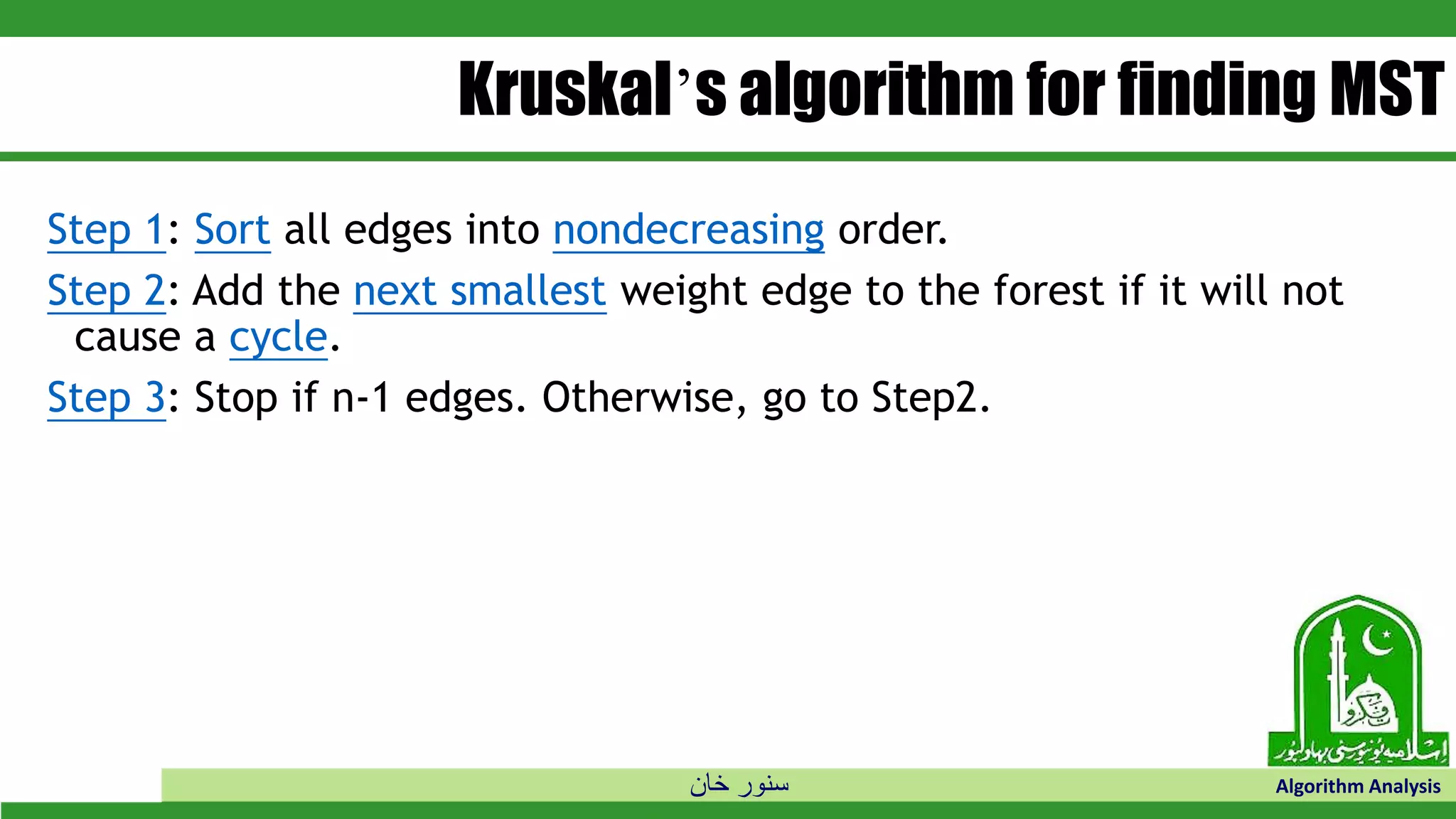 ‫خان‬ ‫سنور‬ Algorithm Analysis
Kruskal’s algorithm for finding MST
Step 1: Sort all edges into nondecreasing order.
Step 2: Add the next smallest weight edge to the forest if it will not
cause a cycle.
Step 3: Stop if n-1 edges. Otherwise, go to Step2.
 