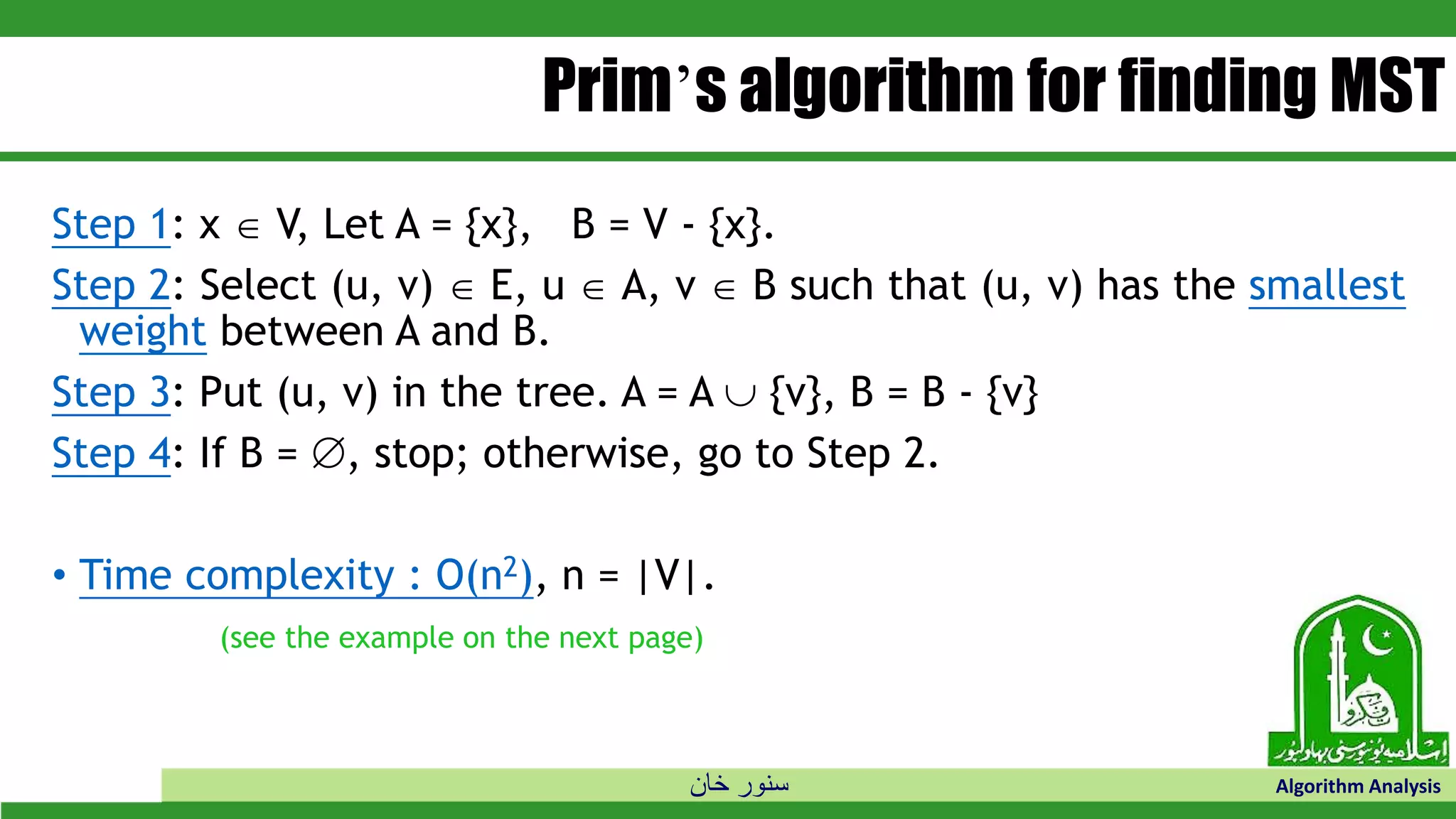 ‫خان‬ ‫سنور‬ Algorithm Analysis
Prim’s algorithm for finding MST
Step 1: x  V, Let A = {x}, B = V - {x}.
Step 2: Select (u, v)  E, u  A, v  B such that (u, v) has the smallest
weight between A and B.
Step 3: Put (u, v) in the tree. A = A  {v}, B = B - {v}
Step 4: If B = , stop; otherwise, go to Step 2.
• Time complexity : O(n2), n = |V|.
(see the example on the next page)
 