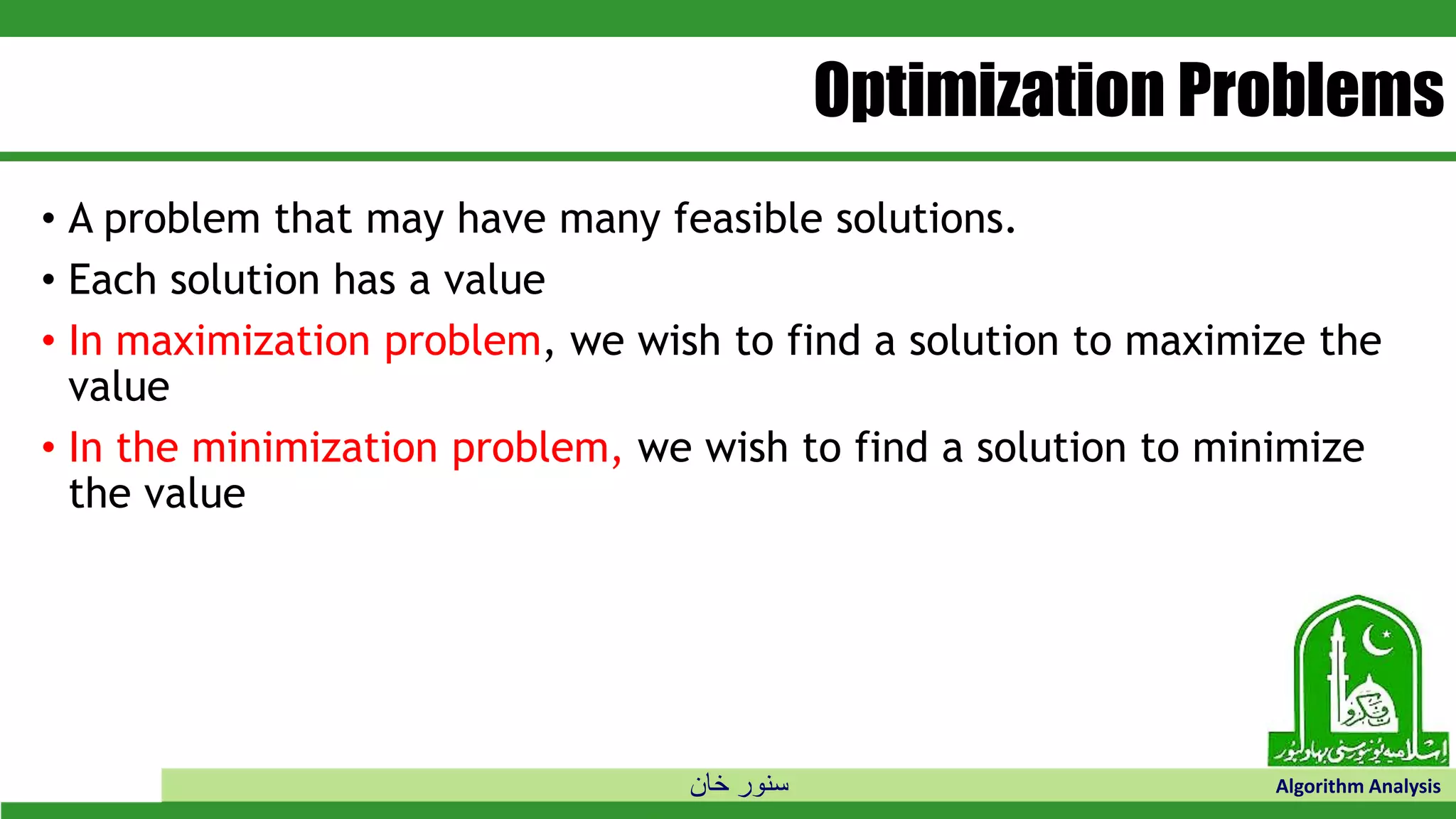 ‫خان‬ ‫سنور‬ Algorithm Analysis
Optimization Problems
• A problem that may have many feasible solutions.
• Each solution has a value
• In maximization problem, we wish to find a solution to maximize the
value
• In the minimization problem, we wish to find a solution to minimize
the value
 