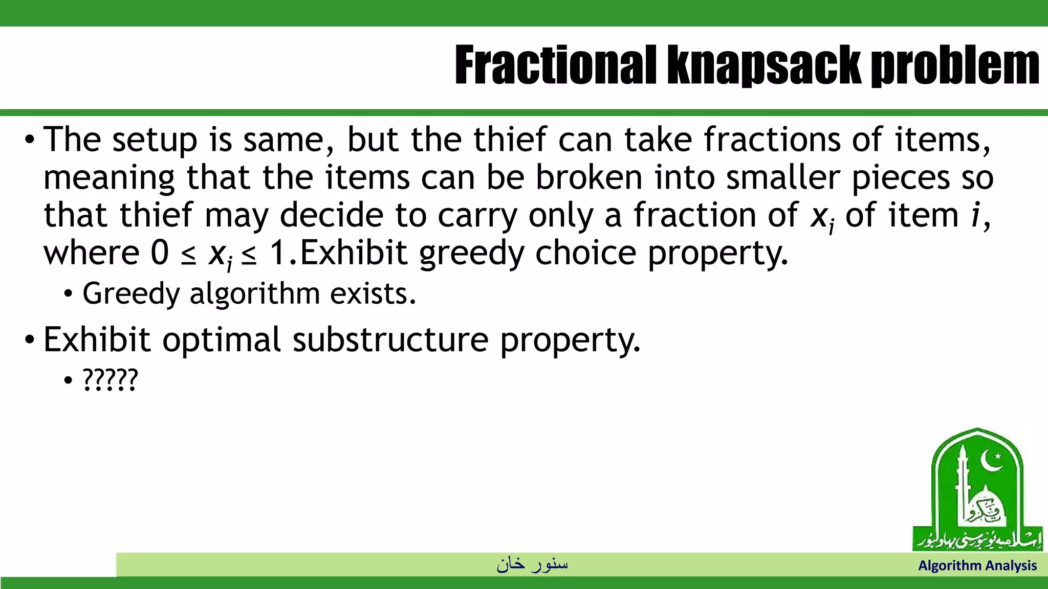 ‫خان‬ ‫سنور‬ Algorithm Analysis
Fractional knapsack problem
• The setup is same, but the thief can take fractions of items,
meaning that the items can be broken into smaller pieces so
that thief may decide to carry only a fraction of xi of item i,
where 0 ≤ xi ≤ 1.Exhibit greedy choice property.
• Greedy algorithm exists.
• Exhibit optimal substructure property.
• ?????
 