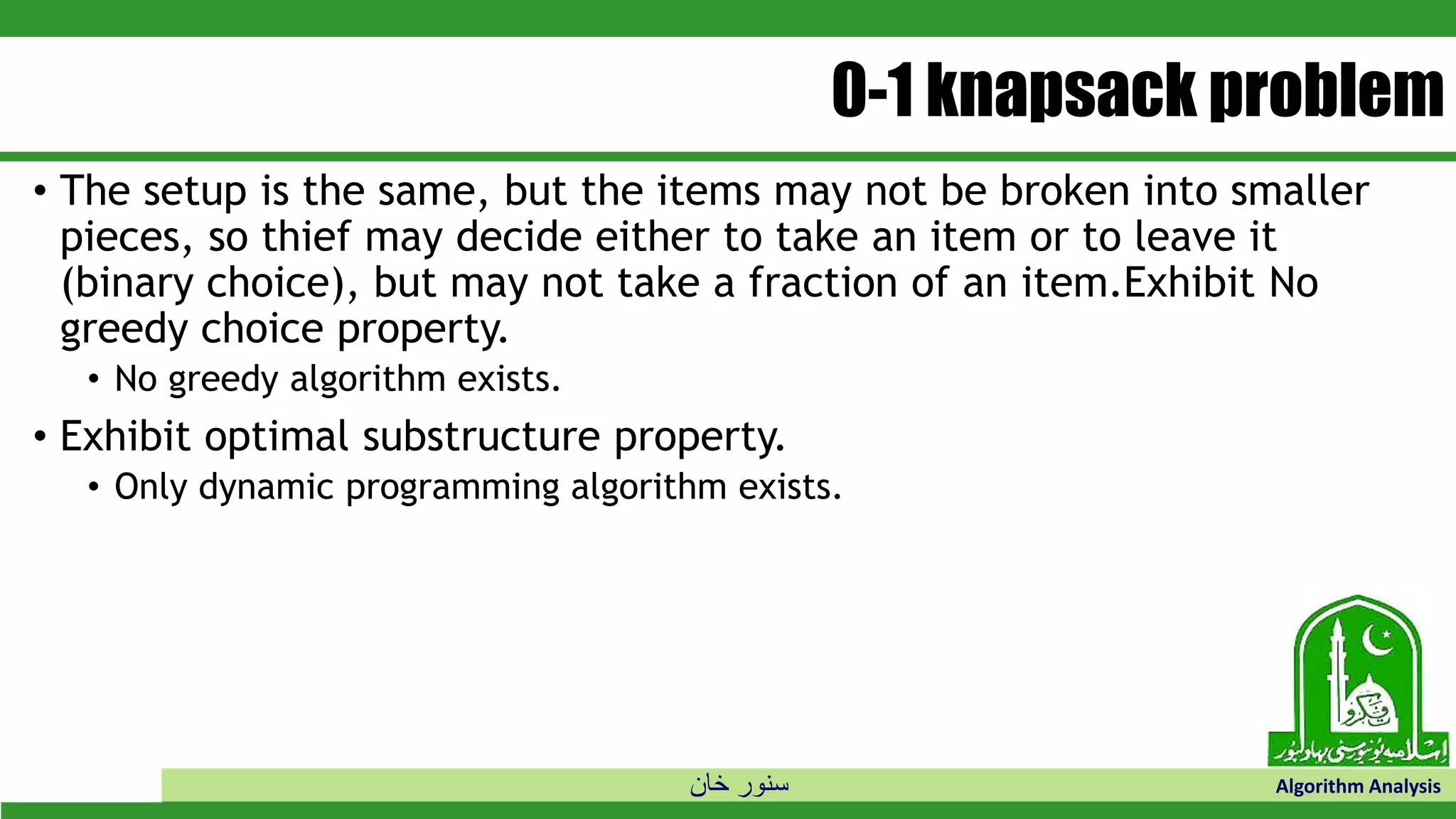 ‫خان‬ ‫سنور‬ Algorithm Analysis
0-1 knapsack problem
• The setup is the same, but the items may not be broken into smaller
pieces, so thief may decide either to take an item or to leave it
(binary choice), but may not take a fraction of an item.Exhibit No
greedy choice property.
• No greedy algorithm exists.
• Exhibit optimal substructure property.
• Only dynamic programming algorithm exists.
 