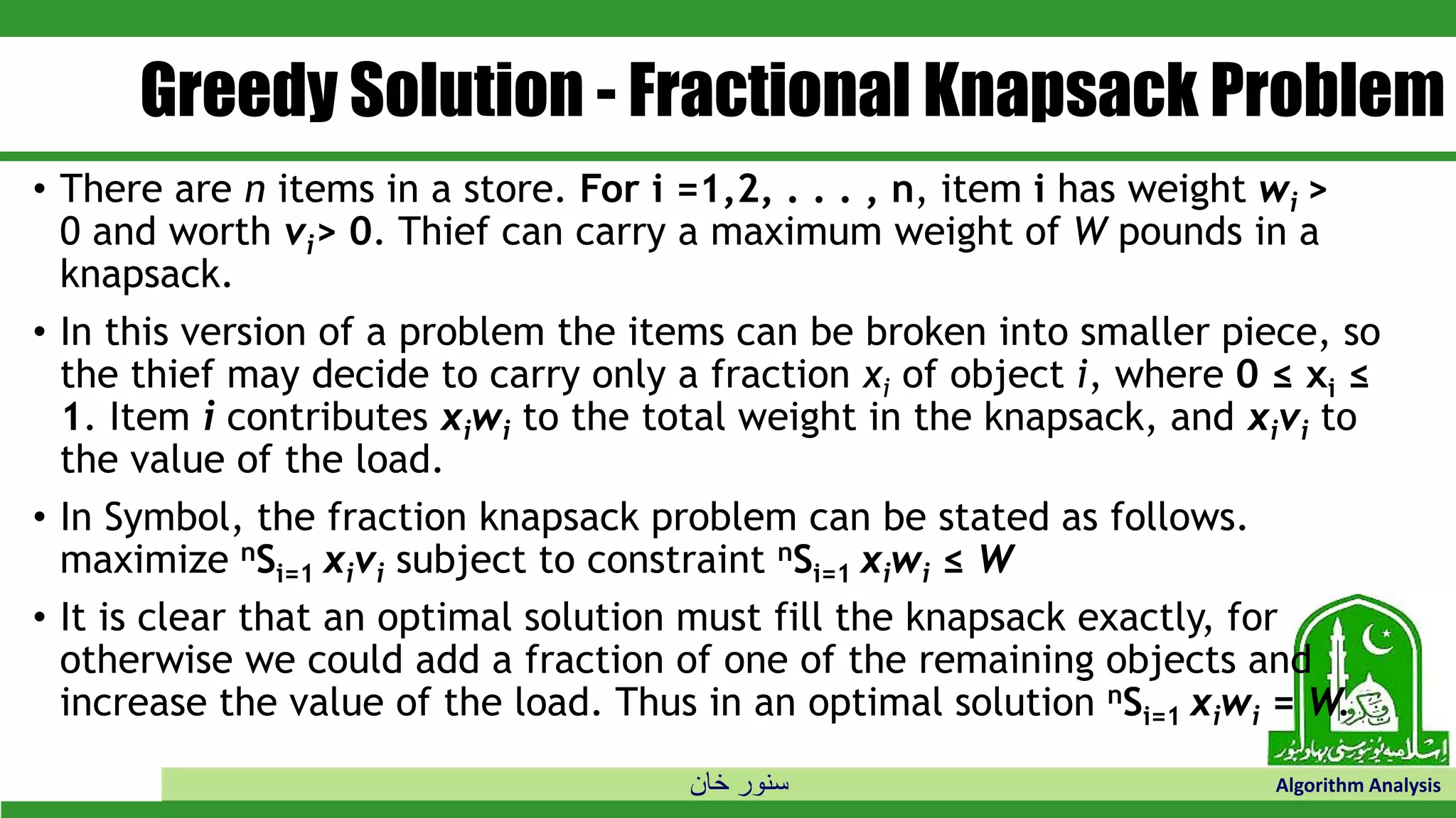 ‫خان‬ ‫سنور‬ Algorithm Analysis
Greedy Solution - Fractional Knapsack Problem
• There are n items in a store. For i =1,2, . . . , n, item i has weight wi >
0 and worth vi> 0. Thief can carry a maximum weight of W pounds in a
knapsack.
• In this version of a problem the items can be broken into smaller piece, so
the thief may decide to carry only a fraction xi of object i, where 0 ≤ xi ≤
1. Item i contributes xiwi to the total weight in the knapsack, and xivi to
the value of the load.
• In Symbol, the fraction knapsack problem can be stated as follows.
maximize nSi=1 xivi subject to constraint nSi=1 xiwi ≤ W
• It is clear that an optimal solution must fill the knapsack exactly, for
otherwise we could add a fraction of one of the remaining objects and
increase the value of the load. Thus in an optimal solution nSi=1 xiwi = W.
 