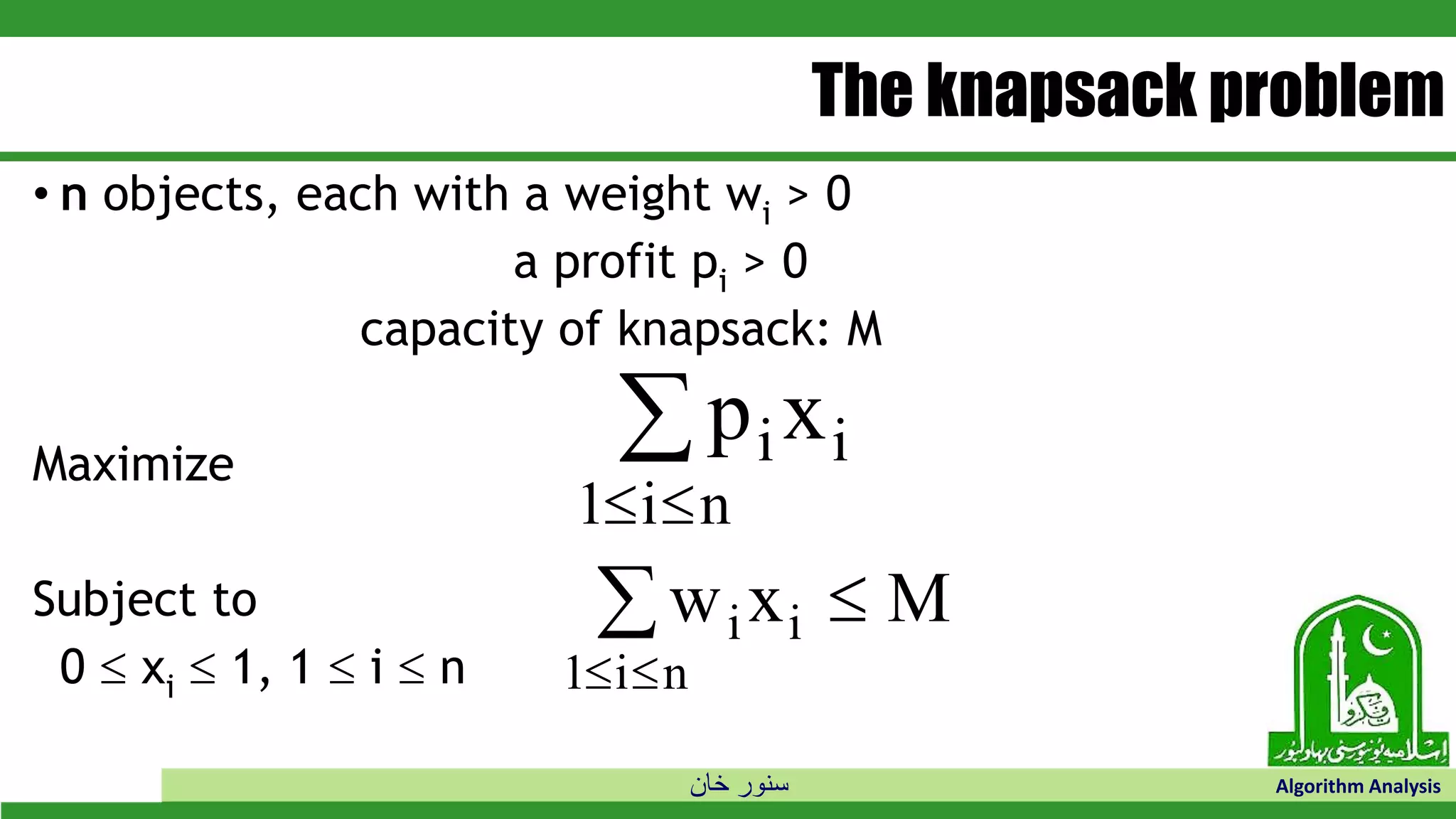 ‫خان‬ ‫سنور‬ Algorithm Analysis
The knapsack problem
• n objects, each with a weight wi > 0
a profit pi > 0
capacity of knapsack: M
Maximize
Subject to
0  xi  1, 1  i  n
p xi i
i n1 

w x Mi i
i n1 
 
 