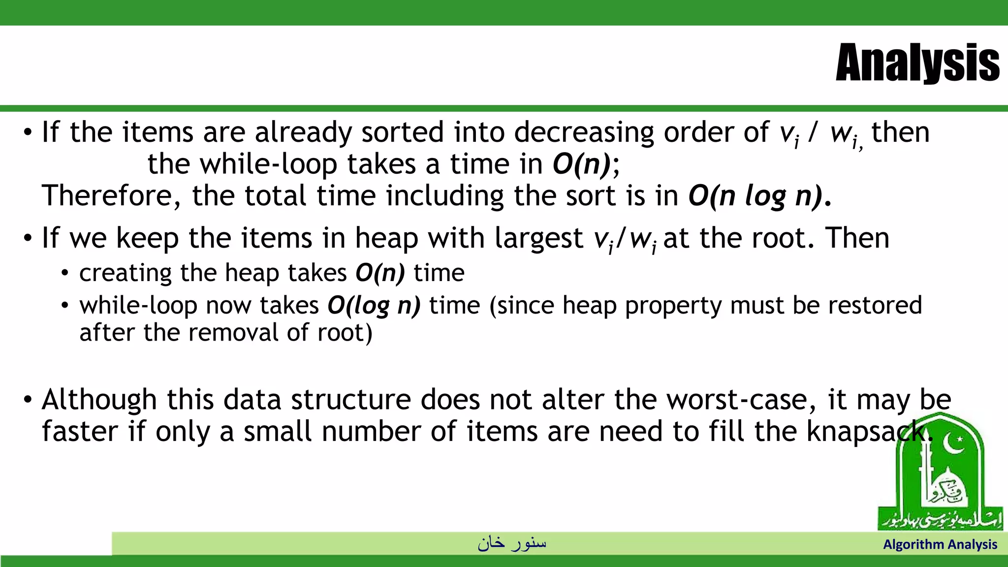 ‫خان‬ ‫سنور‬ Algorithm Analysis
Analysis
• If the items are already sorted into decreasing order of vi / wi, then
the while-loop takes a time in O(n);
Therefore, the total time including the sort is in O(n log n).
• If we keep the items in heap with largest vi/wi at the root. Then
• creating the heap takes O(n) time
• while-loop now takes O(log n) time (since heap property must be restored
after the removal of root)
• Although this data structure does not alter the worst-case, it may be
faster if only a small number of items are need to fill the knapsack.
 