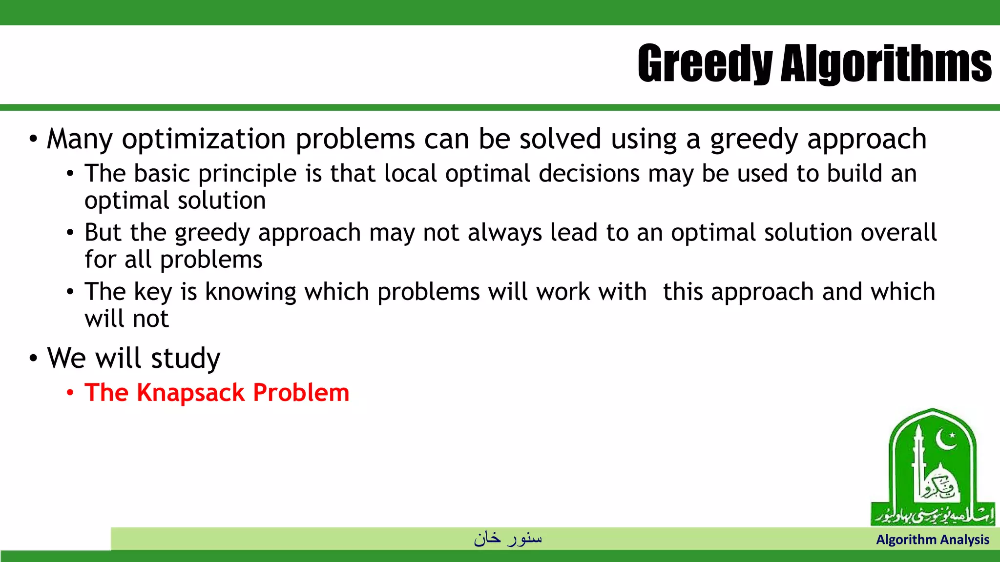 ‫خان‬ ‫سنور‬ Algorithm Analysis
Greedy Algorithms
• Many optimization problems can be solved using a greedy approach
• The basic principle is that local optimal decisions may be used to build an
optimal solution
• But the greedy approach may not always lead to an optimal solution overall
for all problems
• The key is knowing which problems will work with this approach and which
will not
• We will study
• The Knapsack Problem
 