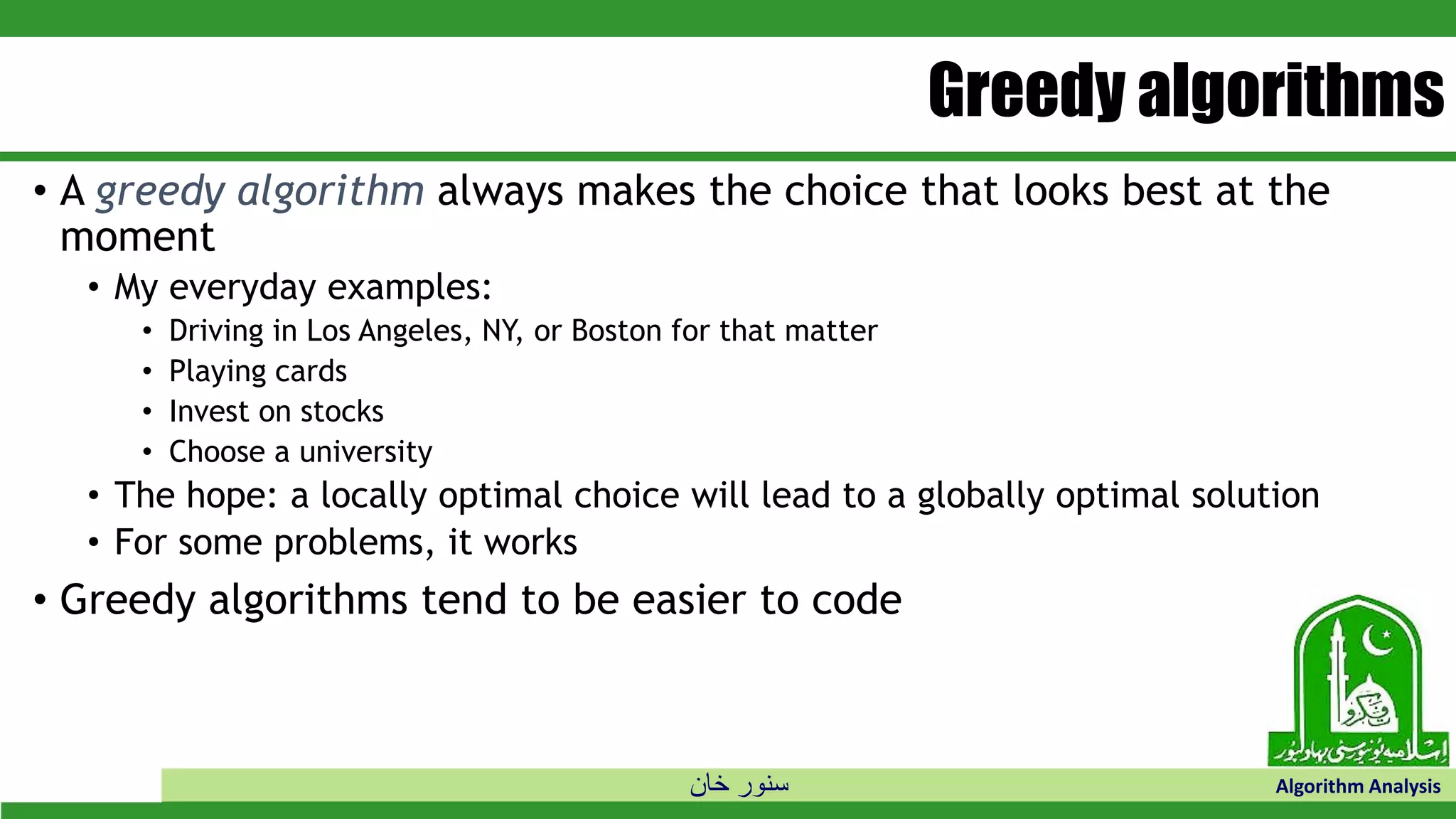‫خان‬ ‫سنور‬ Algorithm Analysis
Greedy algorithms
• A greedy algorithm always makes the choice that looks best at the
moment
• My everyday examples:
• Driving in Los Angeles, NY, or Boston for that matter
• Playing cards
• Invest on stocks
• Choose a university
• The hope: a locally optimal choice will lead to a globally optimal solution
• For some problems, it works
• Greedy algorithms tend to be easier to code
 