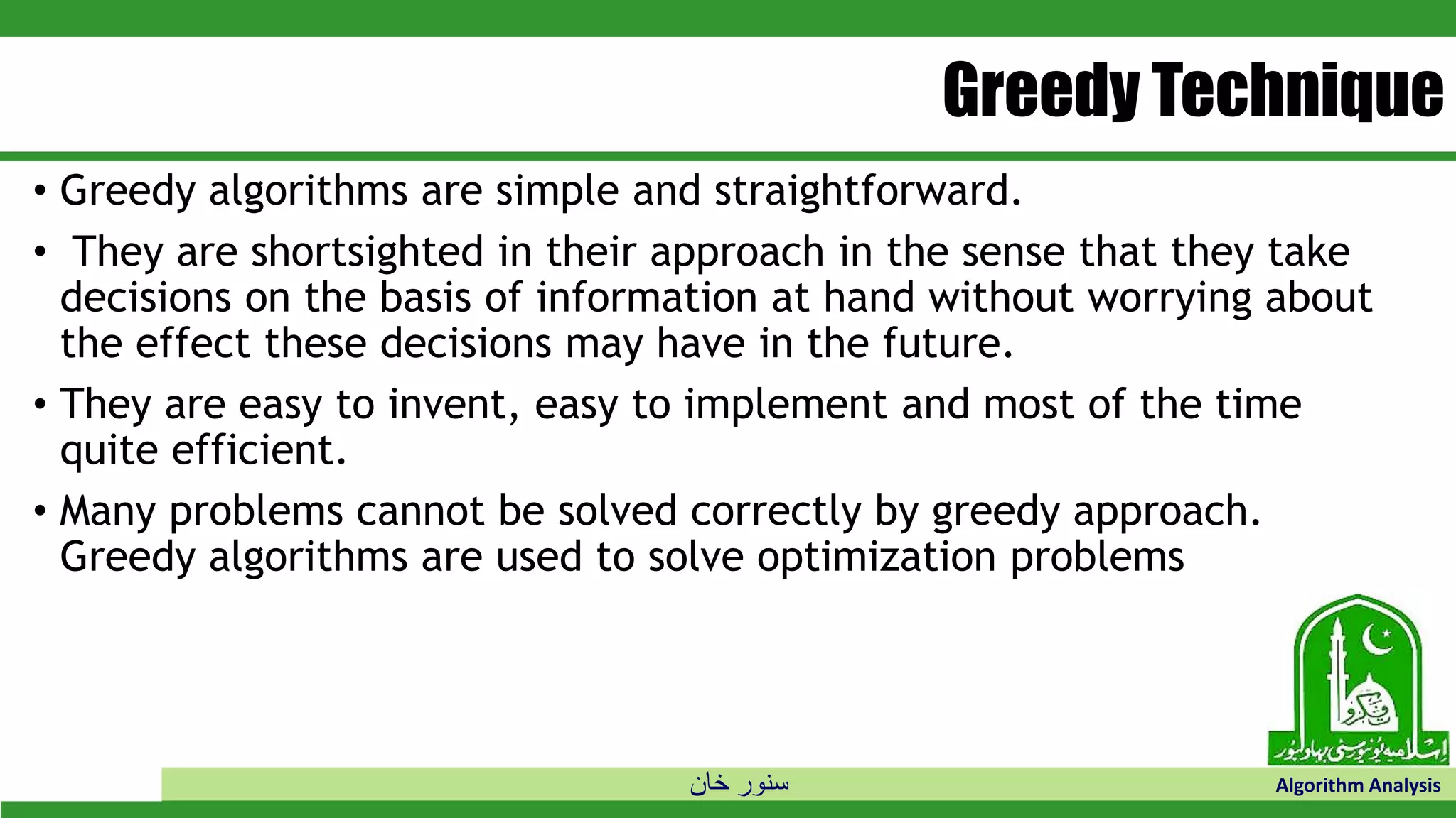 ‫خان‬ ‫سنور‬ Algorithm Analysis
Greedy Technique
• Greedy algorithms are simple and straightforward.
• They are shortsighted in their approach in the sense that they take
decisions on the basis of information at hand without worrying about
the effect these decisions may have in the future.
• They are easy to invent, easy to implement and most of the time
quite efficient.
• Many problems cannot be solved correctly by greedy approach.
Greedy algorithms are used to solve optimization problems
 