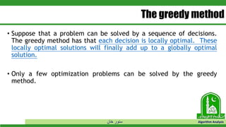 ‫خان‬ ‫سنور‬ Algorithm Analysis
The greedy method
• Suppose that a problem can be solved by a sequence of decisions.
The greedy method has that each decision is locally optimal. These
locally optimal solutions will finally add up to a globally optimal
solution.
• Only a few optimization problems can be solved by the greedy
method.
 