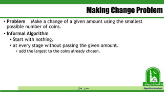 ‫خان‬ ‫سنور‬ Algorithm Analysis
Making Change Problem
• Problem Make a change of a given amount using the smallest
possible number of coins.
• Informal Algorithm
• Start with nothing.
• at every stage without passing the given amount.
• add the largest to the coins already chosen.
 