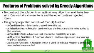 ‫خان‬ ‫سنور‬ Algorithm Analysis
Features of Problems solved by Greedy Algorithms
• To construct the solution in an optimal way. Algorithm maintains two
sets. One contains chosen items and the other contains rejected
items.
• The greedy algorithm consists of four (4) function.
• A Candidate Set:- Solution is created from this set.
• A Selection Set:- A Function used to chose the best candidate to be added to
the solution.
• A Feasibility Set:- A function that checks the feasibility of a set.
• A Objective Function:- A Function which is used to assign value to a solution
or partial solution.
• A Solution Function:- A Function which is used to indicate whether a complete
solution has been reached
 
