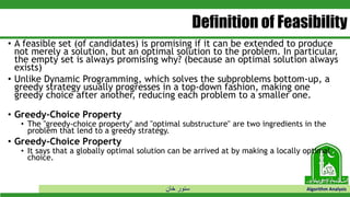 ‫خان‬ ‫سنور‬ Algorithm Analysis
Definition of Feasibility
• A feasible set (of candidates) is promising if it can be extended to produce
not merely a solution, but an optimal solution to the problem. In particular,
the empty set is always promising why? (because an optimal solution always
exists)
• Unlike Dynamic Programming, which solves the subproblems bottom-up, a
greedy strategy usually progresses in a top-down fashion, making one
greedy choice after another, reducing each problem to a smaller one.
• Greedy-Choice Property
• The "greedy-choice property" and "optimal substructure" are two ingredients in the
problem that lend to a greedy strategy.
• Greedy-Choice Property
• It says that a globally optimal solution can be arrived at by making a locally optimal
choice.
 