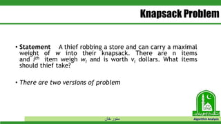‫خان‬ ‫سنور‬ Algorithm Analysis
Knapsack Problem
• Statement A thief robbing a store and can carry a maximal
weight of w into their knapsack. There are n items
and ith item weigh wi and is worth vi dollars. What items
should thief take?
• There are two versions of problem
 