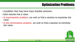 ‫خان‬ ‫سنور‬ Algorithm Analysis
Optimization Problems
• A problem that may have many feasible solutions.
• Each solution has a value
• In maximization problem, we wish to find a solution to maximize the
value
• In the minimization problem, we wish to find a solution to minimize
the value
 