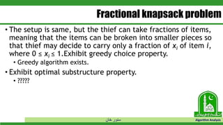‫خان‬ ‫سنور‬ Algorithm Analysis
Fractional knapsack problem
• The setup is same, but the thief can take fractions of items,
meaning that the items can be broken into smaller pieces so
that thief may decide to carry only a fraction of xi of item i,
where 0 ≤ xi ≤ 1.Exhibit greedy choice property.
• Greedy algorithm exists.
• Exhibit optimal substructure property.
• ?????
 