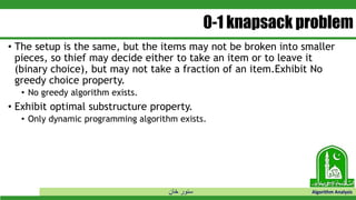 ‫خان‬ ‫سنور‬ Algorithm Analysis
0-1 knapsack problem
• The setup is the same, but the items may not be broken into smaller
pieces, so thief may decide either to take an item or to leave it
(binary choice), but may not take a fraction of an item.Exhibit No
greedy choice property.
• No greedy algorithm exists.
• Exhibit optimal substructure property.
• Only dynamic programming algorithm exists.
 