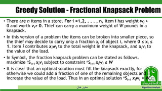‫خان‬ ‫سنور‬ Algorithm Analysis
Greedy Solution - Fractional Knapsack Problem
• There are n items in a store. For i =1,2, . . . , n, item i has weight wi >
0 and worth vi> 0. Thief can carry a maximum weight of W pounds in a
knapsack.
• In this version of a problem the items can be broken into smaller piece, so
the thief may decide to carry only a fraction xi of object i, where 0 ≤ xi ≤
1. Item i contributes xiwi to the total weight in the knapsack, and xivi to
the value of the load.
• In Symbol, the fraction knapsack problem can be stated as follows.
maximize nSi=1 xivi subject to constraint nSi=1 xiwi ≤ W
• It is clear that an optimal solution must fill the knapsack exactly, for
otherwise we could add a fraction of one of the remaining objects and
increase the value of the load. Thus in an optimal solution nSi=1 xiwi = W.
 