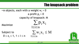 ‫خان‬ ‫سنور‬ Algorithm Analysis
The knapsack problem
• n objects, each with a weight wi > 0
a profit pi > 0
capacity of knapsack: M
Maximize
Subject to
0  xi  1, 1  i  n
p xi i
i n1 

w x Mi i
i n1 
 
 