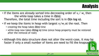 ‫خان‬ ‫سنور‬ Algorithm Analysis
Analysis
• If the items are already sorted into decreasing order of vi / wi, then
the while-loop takes a time in O(n);
Therefore, the total time including the sort is in O(n log n).
• If we keep the items in heap with largest vi/wi at the root. Then
• creating the heap takes O(n) time
• while-loop now takes O(log n) time (since heap property must be restored
after the removal of root)
• Although this data structure does not alter the worst-case, it may be
faster if only a small number of items are need to fill the knapsack.
 
