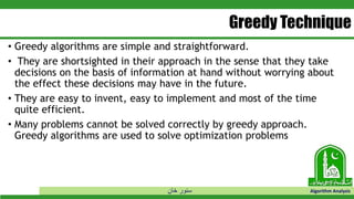 ‫خان‬ ‫سنور‬ Algorithm Analysis
Greedy Technique
• Greedy algorithms are simple and straightforward.
• They are shortsighted in their approach in the sense that they take
decisions on the basis of information at hand without worrying about
the effect these decisions may have in the future.
• They are easy to invent, easy to implement and most of the time
quite efficient.
• Many problems cannot be solved correctly by greedy approach.
Greedy algorithms are used to solve optimization problems
 
