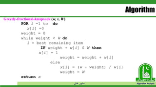 ‫خان‬ ‫سنور‬ Algorithm Analysis
Algorithm
Greedy-fractional-knapsack (w, v, W)
FOR i =1 to do
x[i] =0
weight = 0
while weight < W do
i = best remaining item
IF weight + w[i] ≤ W then
x[i] = 1
weight = weight + w[i]
else
x[i] = (w - weight) / w[i]
weight = W
return x
 