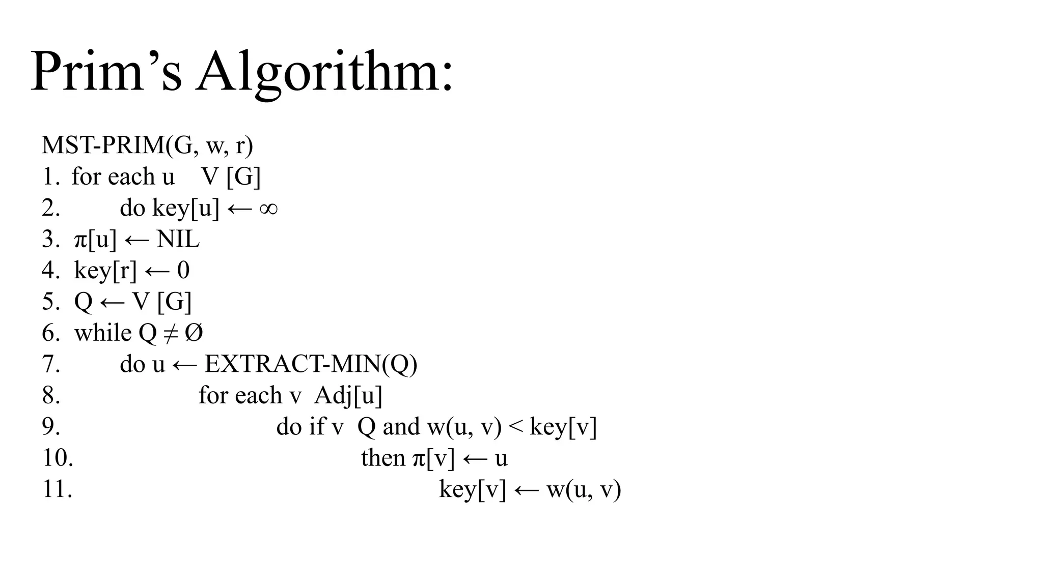Prim’s Algorithm:
MST-PRIM(G, w, r)
1. for each u V [G]
2. do key[u] ← ∞
3. π[u] ← NIL
4. key[r] ← 0
5. Q ← V [G]
6. while Q ≠ Ø
7. do u ← EXTRACT-MIN(Q)
8. for each v Adj[u]
9. do if v Q and w(u, v) < key[v]
10. then π[v] ← u
11. key[v] ← w(u, v)
 