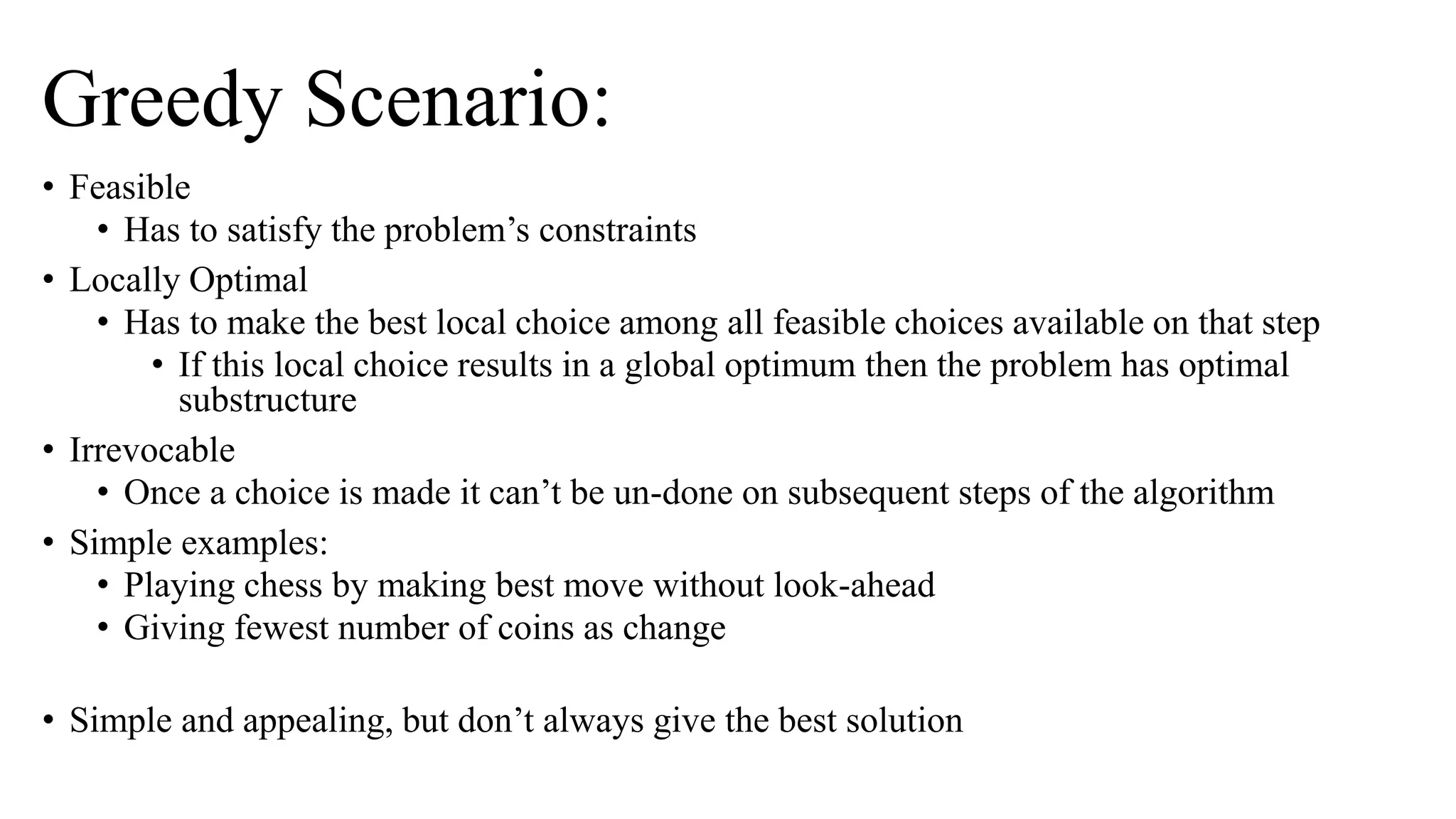 Greedy Scenario:
• Feasible
• Has to satisfy the problem’s constraints
• Locally Optimal
• Has to make the best local choice among all feasible choices available on that step
• If this local choice results in a global optimum then the problem has optimal
substructure
• Irrevocable
• Once a choice is made it can’t be un-done on subsequent steps of the algorithm
• Simple examples:
• Playing chess by making best move without look-ahead
• Giving fewest number of coins as change
• Simple and appealing, but don’t always give the best solution
 