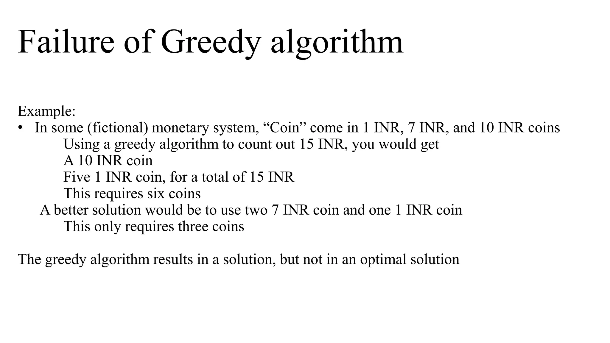 Failure of Greedy algorithm
Example:
• In some (fictional) monetary system, “Coin” come in 1 INR, 7 INR, and 10 INR coins
Using a greedy algorithm to count out 15 INR, you would get
A 10 INR coin
Five 1 INR coin, for a total of 15 INR
This requires six coins
A better solution would be to use two 7 INR coin and one 1 INR coin
This only requires three coins
The greedy algorithm results in a solution, but not in an optimal solution
 