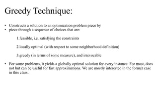 • Constructs a solution to an optimization problem piece by
• piece through a sequence of choices that are:
1.feasible, i.e. satisfying the constraints
2.locally optimal (with respect to some neighborhood definition)
3.greedy (in terms of some measure), and irrevocable
• For some problems, it yields a globally optimal solution for every instance. For most, does
not but can be useful for fast approximations. We are mostly interested in the former case
in this class.
Greedy Technique:
 