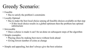 Greedy Scenario:
• Feasible
• Has to satisfy the problem’s constraints
• Locally Optimal
• Has to make the best local choice among all feasible choices available on that step
• If this local choice results in a global optimum then the problem has optimal
substructure
• Irrevocable
• Once a choice is made it can’t be un-done on subsequent steps of the algorithm
• Simple examples:
• Playing chess by making best move without look-ahead
• Giving fewest number of coins as change
• Simple and appealing, but don’t always give the best solution
 
