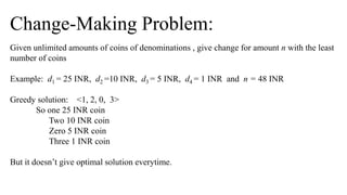 Change-Making Problem:
Given unlimited amounts of coins of denominations , give change for amount n with the least
number of coins
Example: d1 = 25 INR, d2 =10 INR, d3 = 5 INR, d4 = 1 INR and n = 48 INR
Greedy solution: <1, 2, 0, 3>
So one 25 INR coin
Two 10 INR coin
Zero 5 INR coin
Three 1 INR coin
But it doesn’t give optimal solution everytime.
 