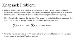Knapsack Problem:
• Given n objects each have a weight wi and a value vi , and given a knapsack of total
capacity W. The problem is to pack the knapsack with these objects in order to maximize
the total value of those objects packed without exceeding the knapsack’s capacity.
• More formally, let xi denote the fraction of the object i to be included in the knapsack, 0 
xi  1, for 1  i  n. The problem is to find values for the xi such that
• Note that we may assume because otherwise, we would choose xi = 1 for each i
which would be an obvious optimal solution.
 

n
i
ii
n
i
ii vxWwx
11
maximized.isand
 

n
i
i Ww
1
 