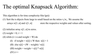 The optimal Knapsack Algorithm:
This algorithm is for time complexity O(n lgn))
(1) Sort the n objects from large to small based on the ratios vi/wi . We assume the
arrays w[1..n] and v[1..n] store the respective weights and values after sorting.
(2) initialize array x[1..n] to zeros.
(3) weight = 0; i = 1
(4) while (i  n and weight < W) do
(I) if weight + w[i]  W then x[i] = 1
(II) else x[i] = (W – weight) / w[i]
(III) weight = weight + x[i] * w[i]
(IV) i++
 